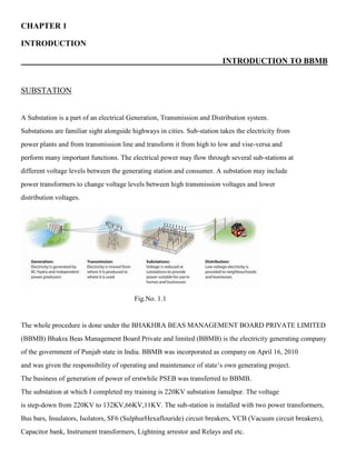 CHAPTER 1
INTRODUCTION
INTRODUCTION TO BBMB
SUBSTATION
A Substation is a part of an electrical Generation, Transmission and Distribution system.
Substations are familiar sight alongside highways in cities. Sub-station takes the electricity from
power plants and from transmission line and transform it from high to low and vise-versa and
perform many important functions. The electrical power may flow through several sub-stations at
different voltage levels between the generating station and consumer. A substation may include
power transformers to change voltage levels between high transmission voltages and lower
distribution voltages.
Fig.No. 1.1
The whole procedure is done under the BHAKHRA BEAS MANAGEMENT BOARD PRIVATE LIMITED
(BBMB) Bhakra Beas Management Board Private and limited (BBMB) is the electricity generating company
of the government of Punjab state in India. BBMB was incorporated as company on April 16, 2010
and was given the responsibility of operating and maintenance of state’s own generating project.
The business of generation of power of erstwhile PSEB was transferred to BBMB.
The substation at which I completed my training is 220KV substation Jamalpur. The voltage
is step-down from 220KV to 132KV,66KV,11KV. The sub-station is installed with two power transformers,
Bus bars, Insulators, Isolators, SF6 (SulphurHexaflouride) circuit breakers, VCB (Vacuum circuit breakers),
Capacitor bank, Instrument transformers, Lightning arrestor and Relays and etc.
 