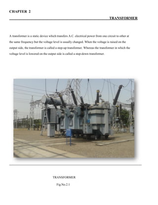 CHAPTER 2
TRANSFORMER
A transformer is a static device which transfers A.C. electrical power from one circuit to other at
the same frequency but the voltage level is usually changed. When the voltage is raised on the
output side, the transformer is called a step-up transformer. Whereas the transformer in which the
voltage level is lowered on the output side is called a step-down transformer.
TRANSFORMER
Fig.No.2.1
 