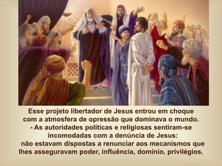 Esse projeto libertador de Jesus entrou em choque
com a atmosfera de opressão que dominava o mundo.
- As autoridades políticas e religiosas sentiram-se
incomodadas com a denúncia de Jesus:
não estavam dispostas a renunciar aos mecanismos que
lhes asseguravam poder, influência, domínio, privilégios.
 