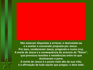 Não estavam dispostas a arriscar, a desinstalar-se
e a aceitar a conversão proposta por Jesus.
Por isso, condenaram Jesus, pregando-o numa cruz.
A morte de Jesus é a consequência do anúncio do "Reino",
que provocou tensões e resistências entre os que
dominavam o povo.
A morte de Jesus é o ponto mais alto de sua vida;
é a afirmação de tudo aquilo que pregou: o dom total.
 