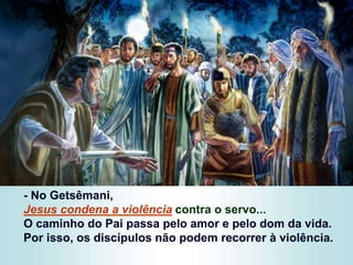 - No Getsêmani,
Jesus condena a violência contra o servo...
O caminho do Pai passa pelo amor e pelo dom da vida.
Por isso, os discípulos não podem recorrer à violência.
 