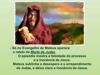 - Só no Evangelho de Mateus aparece
o relato da Morte de Judas.
O episódio mostra a falsidade do processo
e a inocência de Jesus.
Mateus sublinha o desespero e o arrependimento
de Judas, e deixa clara a inocência de Jesus.
 