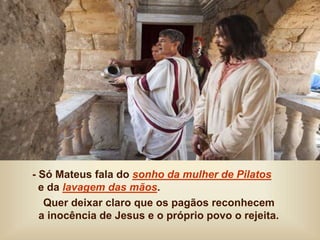- Só Mateus fala do sonho da mulher de Pilatos
e da lavagem das mãos.
Quer deixar claro que os pagãos reconhecem
a inocência de Jesus e o próprio povo o rejeita.
 
