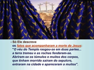 - Só Ele descreve
os fatos que acompanharam a morte de Jesus:
"O véu do Templo rasgou-se em duas partes...
a terra tremeu e as rochas fenderam-se.
Abriram-se os túmulos e muitos dos corpos,
que tinham morrido saíram do sepulcro,
entraram na cidade e apareceram a muitos".
 