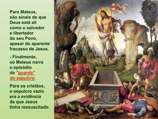 Para Mateus,
são sinais de que
Deus está ali
como o salvador
e libertador
do seu Povo,
apesar do aparente
fracasso de Jesus.
- Finalmente,
só Mateus narra
o episódio
da "guarda"
do sepulcro.
Para os cristãos,
o sepulcro vazio
era a evidência
de que Jesus
tinha ressuscitado.
 