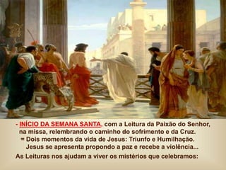 - INÍCIO DA SEMANA SANTA, com a Leitura da Paixão do Senhor,
na missa, relembrando o caminho do sofrimento e da Cruz.
= Dois momentos da vida de Jesus: Triunfo e Humilhação.
Jesus se apresenta propondo a paz e recebe a violência...
As Leituras nos ajudam a viver os mistérios que celebramos:
 