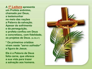 A 1ª Leitura apresenta
um Profeta anônimo,
chamado por Deus,
a testemunhar
no meio das nações
a Palavra da salvação.
Apesar do sofrimento
e da perseguição,
o profeta confiou em Deus
e concretizou, com fidelidade,
os projetos de Deus. (Is 50,4-7)
* Os primeiros cristãos
viram neste "servo sofredor"
a figura de Jesus.
Ele é a Palavra de Deus
feita carne, que oferece
a sua vida para trazer
a salvação aos homens.
 