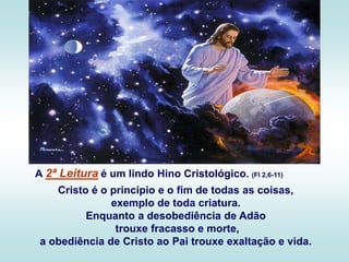 A 2ª Leitura é um lindo Hino Cristológico. (Fl 2,6-11)
Cristo é o princípio e o fim de todas as coisas,
exemplo de toda criatura.
Enquanto a desobediência de Adão
trouxe fracasso e morte,
a obediência de Cristo ao Pai trouxe exaltação e vida.
 