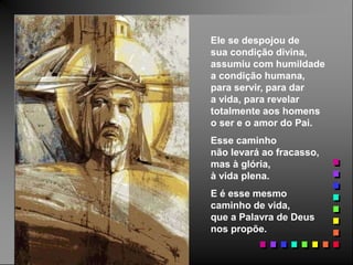 Ele se despojou de
sua condição divina,
assumiu com humildade
a condição humana,
para servir, para dar
a vida, para revelar
totalmente aos homens
o ser e o amor do Pai.
Esse caminho
não levará ao fracasso,
mas à glória,
à vida plena.
E é esse mesmo
caminho de vida,
que a Palavra de Deus
nos propõe.
 