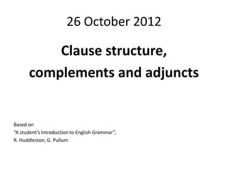 26 October 2012

          Clause structure,
      complements and adjuncts


Based on
“A student’s Introduction to English Grammar”,
R. Huddleston, G. Pullum
 
