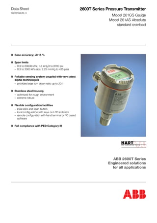 Data Sheet
SS/261GS/AS_3
2600T Series Pressure Transmitter
Model 261GS Gauge
Model 261AS Absolute
standard overload
■ Base accuracy: ±0.15 %
■ Span limits
– 0.3 to 60000 kPa; 1.2 inH2O to 8700 psi
– 0.3 to 3000 kPa abs; 2.25 mmHg to 435 psia
■ Reliable sensing system coupled with very latest
digital technologies
– provides large turn down ratio up to 20:1
■ Stainless steel housing
– optimized for rough environment
– extreme robust
■ Flexible configuration facilities
– local zero and span button
– local configuration with keys on LCD indicator
– remote configuration with hand terminal or PC based
software
■ Full compliance with PED Category III
ABB 2600T Series
Engineered solutions
for all applications
 