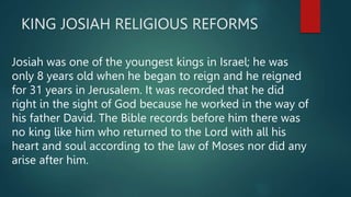 KING JOSIAH RELIGIOUS REFORMS
Josiah was one of the youngest kings in Israel; he was
only 8 years old when he began to reign and he reigned
for 31 years in Jerusalem. It was recorded that he did
right in the sight of God because he worked in the way of
his father David. The Bible records before him there was
no king like him who returned to the Lord with all his
heart and soul according to the law of Moses nor did any
arise after him.
 