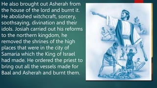 He also brought out Asherah from
the house of the lord and burnt it.
He abolished witchcraft, sorcery,
soothsaying, divination and their
idols. Josiah carried out his reforms
to the northern kingdom, he
removed the shrines of the high
places that were in the city of
Samaria which the King of Israel
had made. He ordered the priest to
bring out all the vessels made for
Baal and Asherah and burnt them.
 
