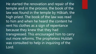 He started the renovation and repair of the
temple and in the process, the book of the
law was found in the temple by Hilkiah, the
high priest. The book of the law was read
to him and when he heard the content he
rent his clothes as a sign of repentance
because they knew that they had
transgressed. This encouraged him to carry
out more reforms. The prophetess Huldah
was consulted to help in inquiring of the
Lord.
 
