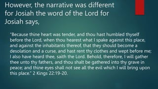 However, the narrative was different
for Josiah the word of the Lord for
Josiah says,
“Because thine heart was tender, and thou hast humbled thyself
before the Lord, when thou hearest what I spake against this place,
and against the inhabitants thereof, that they should become a
desolation and a curse, and hast rent thy clothes and wept before me;
I also have heard thee, saith the Lord. Behold, therefore, I will gather
thee unto thy fathers, and thou shalt be gathered into thy grave in
peace; and thine eyes shall not see all the evil which I will bring upon
this place.” 2 Kings 22:19-20.
 