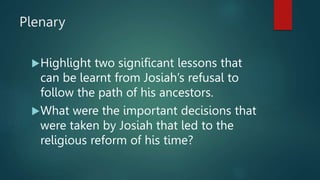 Plenary
Highlight two significant lessons that
can be learnt from Josiah’s refusal to
follow the path of his ancestors.
What were the important decisions that
were taken by Josiah that led to the
religious reform of his time?
 