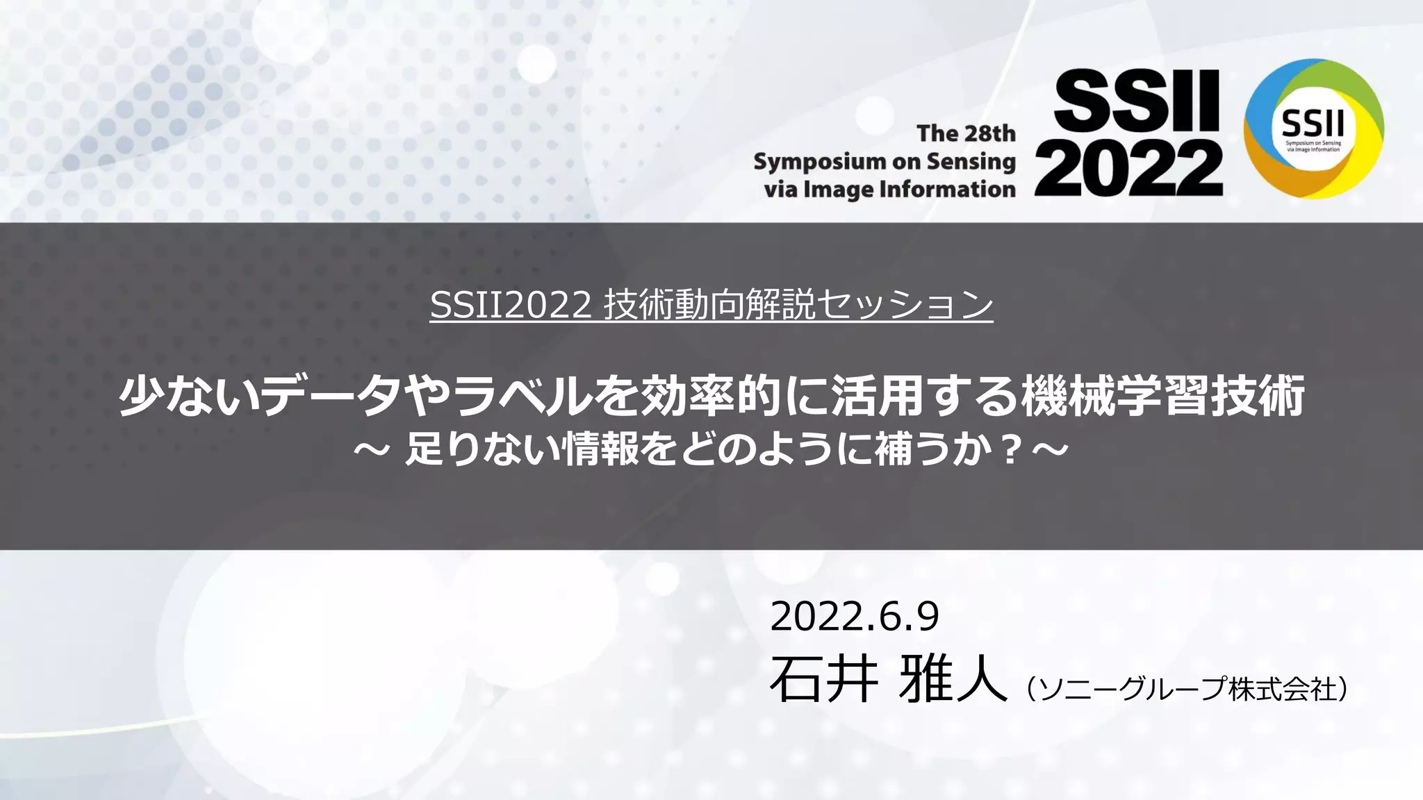 SSII2022 技術動向解説セッション
少ないデータやラベルを効率的に活用する機械学習技術
〜 足りない情報をどのように補うか？〜
2022.6.9
石井 雅人（ソニーグループ株式会社）
 