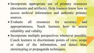  Incorporate appropriate use of primary resources
(documents and artifacts). Help learners know how to
access archival information and authentic primary
sources.
 Evaluate all resources for accuracy and
appropriateness. Teach learners how to assess
reliability and validity.
 Incorporate multiple perspectives whenever possible.
Coach learners to discriminate points of view, scope
or slant of the information, and detect bias,
stereotyping or propaganda techniques.
 