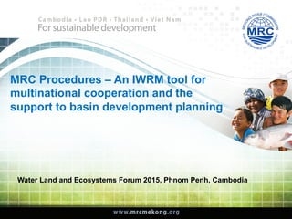 MRC Procedures – An IWRM tool for
multinational cooperation and the
support to basin development planning
Water Land and Ecosystems Forum 2015, Phnom Penh, Cambodia
 