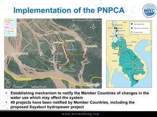 Implementation of the PNPCA
•  Establishing mechanism to notify the Member Countries of changes in the
water use which may affect the system
•  49 projects have been notified by Member Countries, including the
proposed Xayaburi hydropower project
 
