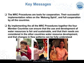 q  The MRC Procedures are tools for cooperation. Their successful
implementation relies on the ‘Mekong Spirit’, and full cooperation
by all the countries.
q  By implementing the all the MRC Procedures together the four
Member Countries can ensure that the use and development of
water resources is fair and sustainable, and that their needs are
considered in the other countries water resource development,
and that changes in flow patterns can be fully understood
Key Messages
 
