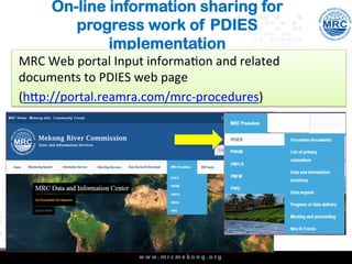 On-line information sharing for
progress work of PDIES
implementation
MRC	
  Web	
  portal	
  Input	
  informa4on	
  and	
  related	
  
documents	
  to	
  PDIES	
  web	
  page	
  
(h@p://portal.reamra.com/mrc-­‐procedures)	
  	
  
 