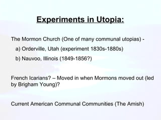 Experiments in Utopia: The Mormon Church (One of many communal utopias) - a) Orderville, Utah (experiment 1830s-1880s) b) Nauvoo, Illinois (1849-1856?) French Icarians? – Moved in when Mormons moved out (led by Brigham Young)? Current American Communal Communities (The Amish) 