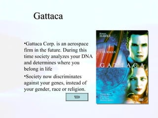 Gattaca  Gattaca Corp. is an aerospace firm in the future. During this time society analyzes your DNA and determines where you belong in life Society now discriminates against your genes, instead of your gender, race or religion.  