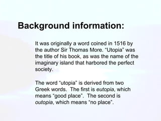 Background information: It was originally a word coined in 1516 by the author Sir Thomas More. “Utopia” was the title of his book, as was the name of the imaginary island that harbored the perfect society. The word “utopia” is derived from two Greek words.  The first is  eutopia , which means “good place”.  The second is  outopia , which means “no place”. 
