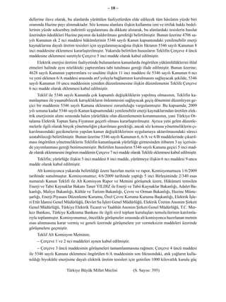 – 10 –

dellerine ilave olarak, bu alanlarda yürütülen faaliyetlerden elde edilecek tüm hâsılatın yüzde biri
oranında Hazine payı alınmaktadır. Söz konusu alanlara ilişkin kullanma izni ve irtifak hakkı bedel-
lerinin yüzde seksenbeş indirimli uygulanması da dikkate alınarak, bu alanlardaki tesislerin hasılat
üzerinden ödedikleri Hazine payının da kaldırılması gerektiği belirtilmiştir. Bunun üzerine 4706 sa-
yılı Kanunun ek 2 nci maddesi hükümlerinin 5346 sayılı Kanun kapsamındaki yenilenebilir enerji
kaynaklarına dayalı üretim tesisleri için uygulanmayacağına ilişkin fıkranın 5346 sayılı Kanunun 8
inci maddesine eklenmesi kararlaştırılmıştır. Yukarıda belirtilen hususların Teklifin Çerçeve 4 üncü
maddesine eklenmesi suretiyle Çerçeve 5 inci madde olarak kabul edilmiştir.
     Elektrik enerjisi üretimi faaliyetinde bulunanların kanunlarda öngörülen yükümlülüklerini ihlal
etmeleri halinde aynı nitelikteki yaptırımlara tabi tutulması gereği ifade edilmiştir. Bunun üzerine;
4628 sayılı Kanunun yaptırımlara ve usulüne ilişkin 11 inci maddesi ile 5346 sayılı Kanunun 6 ncı
ve yeni eklenen 6/A maddesi arasında atıf yoluyla bağlantının kurulmasını sağlayacak şekilde, 5346
sayılı Kanunun 10 uncu maddesinin yeniden düzenlenmesine ilişkin düzenlemenin Teklife Çerçeve
6 ncı madde olarak eklenmesi kabul edilmiştir.
      Teklif ile 5346 sayılı Kanunda çok kapsamlı değişikliklerin yapılmış olmasının, Teklifin ka-
nunlaşması ile yaşanabilecek karışıklıkların önlenmesini sağlayacak geçiş dönemini düzenleyen ge-
çici bir maddenin 5346 sayılı Kanuna eklenmesi zorunluluğu vurgulanmıştır. Bu kapsamda; 2009
yılı sonuna kadar 5346 sayılı Kanun kapsamındaki yenilenebilir enerji kaynaklarından üretilen elek-
trik enerjisinin alımı sırasında halen yürürlükte olan düzenlemenin korunmasının, yani Türkiye Or-
talama Elektrik Toptan Satış Fiyatının geçerli olması kararlaştırılmıştır. Ayrıca yeni gelen düzenle-
melerle ilgili olarak birçok yönetmeliğin çıkarılması gerektiği, ancak söz konusu yönetmeliklerin çı-
karılmasındaki gecikmelerin yapılan kanun değişikliklerinin uygulamaya aktarılmasındaki süreci
uzatabileceği belirtilmiştir. Bunun üzerine 5346 sayılı Kanunun 6, 6/A ve 6/B maddelerinde çıkarıl-
ması öngörülen yönetmeliklerin Teklifin kanunlaşarak yürürlüğe girmesinden itibaren 3 ay içerisin-
de yayımlanması gereği benimsenmiştir. Belirtilen hususların 5346 sayılı Kanuna geçici 5 inci mad-
de olarak eklenmesini öngören maddenin Çerçeve 7 nci madde olarak Teklife eklenmesi kabul edilmiştir.
   Teklifin; yürürlüğe ilişkin 5 inci maddesi 8 inci madde, yürütmeye ilişkin 6 ncı maddesi 9 uncu
madde olarak kabul edilmiştir.
     Alt komisyonca yukarıda belirtildiği üzere hazırlan metin ve rapor, Komisyonumuza 1/6/2009
tarihinde sunulmuştur. Komisyonumuz; 4/6/2009 tarihinde yaptığı 5 inci Birleşiminde 2/340 esas
numaralı Kanun Teklifi ile Alt Komisyon Rapor ve Metnini görüşmek üzere, Hükümeti temsilen
Enerji ve Tabii Kaynaklar Bakanı Taner YILDIZ ile Enerji ve Tabii Kaynaklar Bakanlığı, Adalet Ba-
kanlığı, Maliye Bakanlığı, Kültür ve Turizm Bakanlığı, Çevre ve Orman Bakanlığı, Hazine Müste-
şarlığı, Enerji Piyasası Düzenleme Kurumu, Özel Çevre Koruma Kurumu Başkanlığı, Elektrik İşle-
ri Etüt İdaresi Genel Müdürlüğü, Devlet Su İşleri Genel Müdürlüğü, Elektrik Üretim Anonim Şirketi
Genel Müdürlüğü, Türkiye Elektrik Ticaret ve Taahhüt Anonim Şirketi Genel Müdürlüğü, T.C. Mer-
kez Bankası, Türkiye Kalkınma Bankası ile ilgili sivil toplum kuruluşları temsilcilerinin katılımla-
rıyla toplanmıştır. Komisyonumuz, öncelikle görüşmeler sırasında alt komisyonca hazırlanan metnin
esas alınmasına karar vermiş ve geneli üzerinde görüşmelere yer vermeksizin maddeleri üzerinde
görüşmelere geçmiştir.
    Teklif Alt Komisyon Metninin;
    − Çerçeve 1 ve 2 nci maddeleri aynen kabul edilmiştir.
     − Çerçeve 3 üncü maddesinin görüşmeleri tamamlanmasına rağmen; Çerçeve 4 üncü maddesi
ile 5346 sayılı Kanuna eklenmesi öngörülen 6/A maddesinin son fıkrasındaki, atık yağların kulla-
nıldığı biyokütle enerjisine dayalı elektrik üretim tesisleri için getirilen 1000 kilovatlık kurulu güç

                      Türkiye Büyük Millet Meclisi             (S. Sayısı: 395)
 