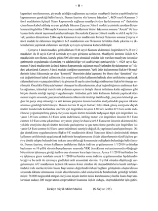 – 11 –

kapasitesi sınırlamasının, piyasada eşitliğin sağlanması açısından muafiyetli üretim yapabilmelerini
kapsamaması gerektiği belirtilmiştir. Bunun üzerine söz konusu fıkradan “, 4628 sayılı Kanunun 3
üncü maddesinin üçüncü fıkrası kapsamında sağlanan muafiyetlerden faydalanamaz ve” ifadesinin
çıkarılması kabul edilmiş ve yeni şekliyle fıkranın Çerçeve 3 üncü madde içerisinde yeniden düzen-
lenmesi öngörülen 5346 sayılı Kanunun 6 ncı maddesinin birinci fıkrasının sonuna “Ancak” ile baş-
layan cümle olarak taşınması kararlaştırılmıştır. Bu nedenle Çerçeve 3 üncü madde ve ekli I sayılı Cet-
vel; yeniden düzenlenen 5346 sayılı Kanunun 6 ncı maddesinin birinci fıkrasının sonuna Çerçeve 4
üncü madde ile eklenmesi öngörülen 6/A maddesinin son fıkrasının belirtilen ifade çıkarma ve ek-
lemelerinin yapılarak eklenmesi suretiyle ayrı ayrı oylanarak kabul edilmiştir.
      − Çerçeve 4 üncü maddesi görüşülürken 5346 sayılı Kanuna eklenmesi öngörülen 6/A, B ve C
maddeleri ile II sayılı Cetvel üzerinde ayrı ayrı görüşme açılmıştır. Muafiyetli üretime ilişkin 6/A
maddesinin son fıkrası, kurulu gücü 500 kilovatın altındaki tesisler için varolan muafiyete istisnalar
getirmenin uygulamada sıkıntılara ve adaletsizliğe yol açabileceği gerekçesiyle “, 4628 sayılı Ka-
nunun 3 üncü maddesinin üçüncü fıkrası kapsamında sağlanan muafiyetlerden faydalanamaz ve” ifa-
desi çıkarılarak Çerçeve 3 üncü madde içeriğine taşınmıştır. Yerli ürün kullanımına ilişkin 6/B mad-
desinin ikinci fıkrasında yer alan “kontrolü” ibaresinin daha kapsamlı bir ibare olan “denetimi” ola-
rak değiştirilmesi kabul edilmiştir. Bu sırada yerli ürün kullanımı halinde alım tarifelerine yapılacak
eklemeleri tesis ve parçaları itibariyle gösteren II sayılı cetvelin değiştirilmesine ilişkin bir önerge ve-
rilmiştir. Öncelikle Dünyada benzeri olmayan bu düzenlemenin; dışa bağımlılığımızı azaltmaya kat-
kı sağlaması, teknoloji transferinin yolunun açması ve dolaylı olarak istihdama katkı sağlaması gibi
birçok olumlu niteliği taşıdığı vurgulanmıştır. Ardından yerli ürün kullanımı halinde yapılacak öde-
menin tespiti sırasında; parçanın halihazırda ülkemizde üretilip üretilmediği, parçanın teknoloji yo-
ğun bir parça olup olmadığı ve söz konusu parçanın tesisin kurulma maliyetindeki payının dikkate
alınması gerektiği belirtilmiştir. Bunun üzerine II sayılı listede; fotovoltaik güneş enerjisine dayalı
üretim tesislerinde kullanılan invertör için öngörülen ilavenin 1.0 Euro centten 0.5 Euro cente indi-
rilmesi; yoğunlaştırılmış güneş enerjisine dayalı üretim tesisinde radyasyon tüpü için öngörülen ila-
venin 3.0 Euro centten 2.0 Euro cente indirilmesi, striling motor için öngörülen ilavenin 0.5 Euro
centten 1.0 Euro cente çıkarılması ve yansıtı yüzey levhası için 0.5 Euro cent ilavenin eklenmesi; bi-
yokütle enerjisine dayalı üretim tesisinde gazlaştırma ve gaz temizleme gurubu için öngörülen ila-
venin 0,8 Euro centten 0,5 Euro cente indirilmesi suretiyle değişiklik yapılması kararlaştırılmıştır. Di-
ğer destekleme uygulamalarına ilişkin 6/C maddesinin ikinci fıkrasının ikinci cümlesindeki sistem
kullanım tarifelerinde uygulanacak indirimin hesaplanmasına ilişkin düzenlemenin tüzel kişilere ge-
riye dönük talepte bulunabilme imkanı tanıyabileceği konusunda endişelerin bulunduğu belirtilmiş-
tir. Bunun üzerine; sistem kullanım tarifelerine ilişkin indirim uygulamasının 1/1/2010 tarihinden
başlaması ve 10 yıllık sürenin hesaplanması sırasında YEK destekleme mekanizmasında olduğu gi-
bi tesislerin işletmeye girdiği tarihin esas alınması kararlaştırılmıştır. Ayrıca 1/1/2010 tarihinden ön-
ce işletmeye giren tesislerin ancak 1/1/2010 tarihinden sonra indirim uygulamasından faydalanabi-
leceği ve bu tarih ile işletmeye girdikleri tarih arasındaki sürenin 10 yıllık süreden düşüleceği vur-
gulanmıştır. 6/C maddesinin üçüncü fıkrasının ikinci cümlesi ile otoprodüktörlerin kendi mülkiye-
tindeki trafo merkezlerinin lisans başvuruları değerlendirilirken bağlantı görüşünün oluşturulması
sırasında dikkate alınmasına ilişkin düzenlemenin ciddi endişeleri de beraberinde getirdiği belirtil-
miştir. 78.000 megavatlık rüzgar enerjisine dayalı üretim tesisi kurulmasına yönelik lisans başvuru-
larından sadece 200 megavatının otoprodüktör lisansına ilişkin olduğu, otoprodüktörler için getiri-


                        Türkiye Büyük Millet Meclisi               (S. Sayısı: 395)
 