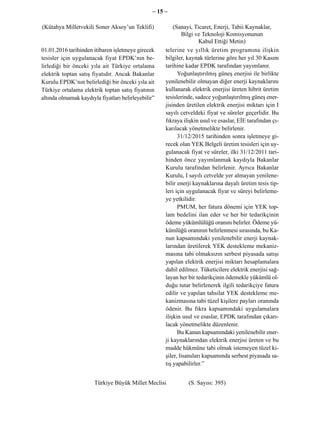 – 15 –

(Kütahya Milletvekili Soner Aksoy’un Teklifi)             (Sanayi, Ticaret, Enerji, Tabii Kaynaklar,
                                                              Bilgi ve Teknoloji Komisyonunun
                                                                      Kabul Ettiği Metin)
01.01.2016 tarihinden itibaren işletmeye girecek      telerine ve yıllık üretim programına ilişkin
tesisler için uygulanacak fiyat EPDK’nın be-          bilgiler, kaynak türlerine göre her yıl 30 Kasım
lirlediği bir önceki yıla ait Türkiye ortalama        tarihine kadar EPDK tarafından yayımlanır.
elektrik toptan satış fiyatıdır. Ancak Bakanlar             Yoğunlaştırılmış güneş enerjisi ile birlikte
Kurulu EPDK’nın belirlediği bir önceki yıla ait       yenilenebilir olmayan diğer enerji kaynaklarını
Türkiye ortalama elektrik toptan satış fiyatının      kullanarak elektrik enerjisi üreten hibrit üretim
altında olmamak kaydıyla fiyatları belirleyebilir”    tesislerinde, sadece yoğunlaştırılmış güneş ener-
                                                      jisinden üretilen elektrik enerjisi miktarı için I
                                                      sayılı cetveldeki fiyat ve süreler geçerlidir. Bu
                                                      fıkraya ilişkin usul ve esaslar, EİE tarafından çı-
                                                      karılacak yönetmelikte belirlenir.
                                                            31/12/2015 tarihinden sonra işletmeye gi-
                                                      recek olan YEK Belgeli üretim tesisleri için uy-
                                                      gulanacak fiyat ve süreler, ilki 31/12/2011 tari-
                                                      hinden önce yayımlanmak kaydıyla Bakanlar
                                                      Kurulu tarafından belirlenir. Ayrıca Bakanlar
                                                      Kurulu, I sayılı cetvelde yer almayan yenilene-
                                                      bilir enerji kaynaklarına dayalı üretim tesis tip-
                                                      leri için uygulanacak fiyat ve süreyi belirleme-
                                                      ye yetkilidir.
                                                            PMUM, her fatura dönemi için YEK top-
                                                      lam bedelini ilan eder ve her bir tedarikçinin
                                                      ödeme yükümlülüğü oranını belirler. Ödeme yü-
                                                      kümlüğü oranının belirlenmesi sırasında, bu Ka-
                                                      nun kapsamındaki yenilenebilir enerji kaynak-
                                                      larından üretilerek YEK destekleme mekaniz-
                                                      masına tabi olmaksızın serbest piyasada satışı
                                                      yapılan elektrik enerjisi miktarı hesaplamalara
                                                      dahil edilmez. Tüketicilere elektrik enerjisi sağ-
                                                      layan her bir tedarikçinin ödemekle yükümlü ol-
                                                      duğu tutar belirlenerek ilgili tedarikçiye fatura
                                                      edilir ve yapılan tahsilat YEK destekleme me-
                                                      kanizmasına tabi tüzel kişilere payları oranında
                                                      ödenir. Bu fıkra kapsamındaki uygulamalara
                                                      ilişkin usul ve esaslar, EPDK tarafından çıkarı-
                                                      lacak yönetmelikte düzenlenir.
                                                            Bu Kanun kapsamındaki yenilenebilir ener-
                                                      ji kaynaklarından elektrik enerjisi üreten ve bu
                                                      madde hükmüne tabi olmak istemeyen tüzel ki-
                                                      şiler, lisansları kapsamında serbest piyasada sa-
                                                      tış yapabilirler.”


                       Türkiye Büyük Millet Meclisi             (S. Sayısı: 395)
 