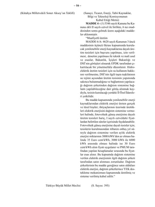 – 16 –

(Kütahya Milletvekili Soner Aksoy’un Teklifi)        (Sanayi, Ticaret, Enerji, Tabii Kaynaklar,
                                                         Bilgi ve Teknoloji Komisyonunun
                                                                Kabul Ettiği Metin)
                                                       MADDE 4 - (1) 5346 sayılı Kanuna bu Ka-
                                                 nuna ekli II sayılı cetvel ile birlikte, 6 ncı mad-
                                                 desinden sonra gelmek üzere aşağıdaki madde-
                                                 ler eklenmiştir.
                                                       “Muafiyetli üretim
                                                       MADDE 6/A- 4628 sayılı Kanunun 3 üncü
                                                 maddesinin üçüncü fıkrası kapsamında kurula-
                                                 cak yenilenebilir enerji kaynaklarına dayalı üre-
                                                 tim tesisleri için başvuru yapılması, izin veril-
                                                 mesi, denetim yapılması ile teknik ve mali usul
                                                 ve esaslar, Bakanlık, İçişleri Bakanlığı ve
                                                 DSİ’nin görüşleri alınarak EPDK tarafından çı-
                                                 kartılacak bir yönetmelikle düzenlenir. Hidro-
                                                 elektrik üretim tesisleri için su kullanım hakkı-
                                                 nın verilmesine, DSİ’nin ilgili taşra teşkilatının
                                                 su rejimi açısından üretim tesisinin yapımında
                                                 sakınca bulunmadığına ve bağlantının yapılaca-
                                                 ğı dağıtım şirketinden dağıtım sistemine bağ-
                                                 lantı yapılabileceğine dair görüş alınmak kay-
                                                 dıyla, tesisin kurulacağı yerdeki İl Özel İdarele-
                                                 ri yetkilidir.
                                                       Bu madde kapsamında yenilenebilir enerji
                                                 kaynaklarından elektrik enerjisi üreten gerçek
                                                 ve tüzel kişiler; ihtiyaçlarının üzerinde ürettik-
                                                 leri elektrik enerjisini dağıtım sistemine verme-
                                                 leri halinde, fotovoltaik güneş enerjisine dayalı
                                                 üretim tesisleri hariç, I sayılı cetveldeki fiyat-
                                                 lardan belirtilen süreler içerisinde faydalanabilir.
                                                 Fotovoltaik güneş enerjisine dayalı tesisler için;
                                                 tesislerin kurulmasından itibaren onbeş yıl sü-
                                                 reyle dağıtım sistemine verilen aylık elektrik
                                                 enerjisi miktarının 3000 kWh’den az olması ha-
                                                 linde 35 Euro cent/kWh, 3000 kWh ile 6000
                                                 kWh arasında olması halinde ise 30 Euro
                                                 cent/kWh alım fiyatı uygulanır ve PMUM tara-
                                                 fından yapılan hesaplamalar sırasında bu fiyat-
                                                 lar esas alınır. Bu kapsamda dağıtım sistemine
                                                 verilen elektrik enerjisinin ilgili dağıtım şirketi
                                                 tarafından satın alınması zorunludur. Dağıtım
                                                 şirketlerinin bu madde gereğince satın aldıkları
                                                 elektrik enerjisi, dağıtım şirketlerince YEK des-
                                                 tekleme mekanizması kapsamında üretilmiş ve
                                                 sisteme verilmiş kabul edilir.”


                    Türkiye Büyük Millet Meclisi           (S. Sayısı: 395)
 