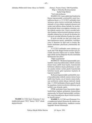 – 17 –

(Kütahya Milletvekili Soner Aksoy’un Teklifi)        (Sanayi, Ticaret, Enerji, Tabii Kaynaklar,
                                                          Bilgi ve Teknoloji Komisyonunun
                                                                  Kabul Ettiği Metin)
                                                        “Yerli ürün kullanımı
                                                        MADDE 6/B- Lisans sahibi tüzel kişilerin bu
                                                 Kanun kapsamındaki yenilenebilir enerji kay-
                                                 naklarına dayalı ve 31/12/2015 tarihinden önce
                                                 işletmeye giren üretim tesislerinde kullanılan
                                                 mekanik ve/veya elektro-mekanik aksamın yurt
                                                 içinde imal edilmiş olması halinde; bu tesisler-
                                                 de üretilerek iletim veya dağıtım sistemine veri-
                                                 len elektrik enerjisi için, I sayılı cetvelde belir-
                                                 tilen fiyatlara, üretim tesisinin işletmeye giriş ta-
                                                 rihinden itibaren beş yıl süreyle bu Kanuna ek-
                                                 li II sayılı cetvelde belirtilen fiyatlar ilave edilir.
                                                        II sayılı cetvelde yer alan yurt içinde ima-
                                                 latın kapsamının tanımı, standartları, sertifikas-
                                                 yonu ve denetimi ile ilgili usul ve esaslar, Ba-
                                                 kanlık tarafından çıkarılacak yönetmelikle dü-
                                                 zenlenir.
                                                        31/12/2015 tarihinden sonra işletmeye gi-
                                                 recek olan YEK Belgeli üretim tesisleri için yer-
                                                 li katkı ilavesine ilişkin usul ve esaslar, Bakan-
                                                 lığın teklifi üzerine Bakanlar Kurulu tarafından
                                                 belirlenerek ilan edilir.”
                                                        “Diğer uygulamalar
                                                        MADDE 6/C- Bu Kanun kapsamındaki yeni-
                                                 lenebilir enerji kaynaklarından elektrik enerjisi
                                                 üreten lisans sahibi tüzel kişiler, lisanslarında
                                                 belirlenen sahaların dışına çıkılmaması ve işlet-
                                                 me anında sisteme verilen gücün lisanslarında
                                                 belirtilen kurulu gücü aşmaması kaydıyla ek
                                                 kapasite kurabilir.
                                                        Bu Kanun kapsamındaki yenilenebilir ener-
                                                 ji kaynaklarından elektrik enerjisi üreten lisans
                                                 sahibi tüzel kişiler, on yıl süreyle sistem kulla-
                                                 nım tarifelerini yüzde doksan indirimli olarak
                                                 öder. 1/1/2010 tarihinden itibaren geçerli olacak
                                                 bu uygulama, üretim tesislerinin işletmeye giriş
                                                 tarihleri esas alınarak yapılır.
                                                        EPDK tarafından lisans başvuruları değer-
                                                 lendirilirken bağlantı görüşünün oluşturulması
                                                 aşamasında, bu Kanun kapsamındaki yenilene-
                                                 bilir enerji kaynaklarına dayalı üretim tesisleri-
                                                 ne öncelik tanınır.”
    MADDE 4- 5346 Sayılı Kanunun 8 inci                 MADDE 5 - (1) 5346 sayılı Kanunun 8 in-
maddesinde geçen “2011” ibaresi “2015” olarak    ci maddesinin üçüncü fıkrasının ilk cümlesi aşa-
değiştirilmiştir.                                ğıdaki şekilde değiştirilmiş, maddenin sonuna
                                                 aşağıdaki fıkralar eklenmiştir.

                     Türkiye Büyük Millet Meclisi           (S. Sayısı: 395)
 