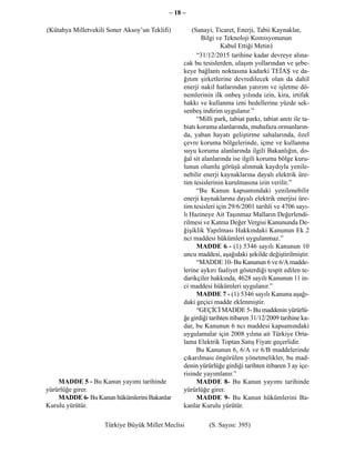 – 18 –

(Kütahya Milletvekili Soner Aksoy’un Teklifi)        (Sanayi, Ticaret, Enerji, Tabii Kaynaklar,
                                                         Bilgi ve Teknoloji Komisyonunun
                                                                 Kabul Ettiği Metin)
                                                       “31/12/2015 tarihine kadar devreye alına-
                                                 cak bu tesislerden, ulaşım yollarından ve şebe-
                                                 keye bağlantı noktasına kadarki TEİAŞ ve da-
                                                 ğıtım şirketlerine devredilecek olan da dahil
                                                 enerji nakil hatlarından yatırım ve işletme dö-
                                                 nemlerinin ilk onbeş yılında izin, kira, irtifak
                                                 hakkı ve kullanma izni bedellerine yüzde sek-
                                                 senbeş indirim uygulanır.”
                                                       “Milli park, tabiat parkı, tabiat anıtı ile ta-
                                                 biatı koruma alanlarında, muhafaza ormanların-
                                                 da, yaban hayatı geliştirme sahalarında, özel
                                                 çevre koruma bölgelerinde, içme ve kullanma
                                                 suyu koruma alanlarında ilgili Bakanlığın, do-
                                                 ğal sit alanlarında ise ilgili koruma bölge kuru-
                                                 lunun olumlu görüşü alınmak kaydıyla yenile-
                                                 nebilir enerji kaynaklarına dayalı elektrik üre-
                                                 tim tesislerinin kurulmasına izin verilir.”
                                                       “Bu Kanun kapsamındaki yenilenebilir
                                                 enerji kaynaklarına dayalı elektrik enerjisi üre-
                                                 tim tesisleri için 29/6/2001 tarihli ve 4706 sayı-
                                                 lı Hazineye Ait Taşınmaz Malların Değerlendi-
                                                 rilmesi ve Katma Değer Vergisi Kanununda De-
                                                 ğişiklik Yapılması Hakkındaki Kanunun Ek 2
                                                 nci maddesi hükümleri uygulanmaz.”
                                                       MADDE 6 - (1) 5346 sayılı Kanunun 10
                                                 uncu maddesi, aşağıdaki şekilde değiştirilmiştir.
                                                       “MADDE 10- Bu Kanunun 6 ve 6/A madde-
                                                 lerine aykırı faaliyet gösterdiği tespit edilen te-
                                                 darikçiler hakkında, 4628 sayılı Kanunun 11 in-
                                                 ci maddesi hükümleri uygulanır.”
                                                       MADDE 7 - (1) 5346 sayılı Kanuna aşağı-
                                                 daki geçici madde eklenmiştir.
                                                       “GEÇİCİ MADDE 5- Bu maddenin yürürlü-
                                                 ğe girdiği tarihten itibaren 31/12/2009 tarihine ka-
                                                 dar, bu Kanunun 6 ncı maddesi kapsamındaki
                                                 uygulamalar için 2008 yılına ait Türkiye Orta-
                                                 lama Elektrik Toptan Satış Fiyatı geçerlidir.
                                                       Bu Kanunun 6, 6/A ve 6/B maddelerinde
                                                 çıkarılması öngörülen yönetmelikler, bu mad-
                                                 denin yürürlüğe girdiği tarihten itibaren 3 ay içe-
                                                 risinde yayımlanır.”
    MADDE 5 - Bu Kanun yayımı tarihinde                MADDE 8- Bu Kanun yayımı tarihinde
yürürlüğe girer.                                 yürürlüğe girer.
    MADDE 6- Bu Kanun hükümlerini Bakanlar             MADDE 9- Bu Kanun hükümlerini Ba-
Kurulu yürütür.                                  kanlar Kurulu yürütür.

                    Türkiye Büyük Millet Meclisi           (S. Sayısı: 395)
 