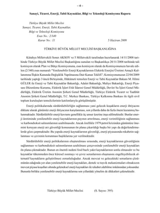 –4–

       Sanayi, Ticaret, Enerji, Tabii Kaynaklar, Bilgi ve Teknoloji Komisyonu Raporu


      Türkiye Büyük Millet Meclisi
 Sanayi, Ticaret, Enerji, Tabii Kaynaklar,
     Bilgi ve Teknoloji Komisyonu
             Esas No.: 2/340
              Karar No.: 11                                                5 Haziran 2009

                    TÜRKİYE BÜYÜK MİLLET MECLİSİ BAŞKANLIĞINA

     Kütahya Milletvekili Soner AKSOY ve 5 Milletvekili tarafından hazırlanarak 14/11/2008 tari-
hinde Türkiye Büyük Millet Meclisi Başkanlığına sunulan ve Başkanlıkça 20/11/2008 tarihinde tali
komisyon olarak Plan ve Bütçe Komisyonuna, esas komisyon olarak da Komisyonunuza havale edi-
len (2/340) esas numaralı “Yenilenebilir Enerji Kaynaklarının Elektrik Enerjisi Üretimi Amaçlı Kul-
lanımına İlişkin Kanunda Değişiklik Yapılmasına Dair Kanun Teklifi”; Komisyonunuzun 22/04/2009
tarihinde yaptığı 3 üncü Birleşimde, Hükümeti temsilen Enerji ve Tabii Kaynaklar Bakanı M. Hilmi
GÜLER ile Enerji ve Tabii Kaynaklar Bakanlığı, Adalet Bakanlığı, Maliye Bakanlığı, Enerji Piya-
sası Düzenleme Kurumu, Elektrik İşleri Etüt İdaresi Genel Müdürlüğü, Devlet Su İşleri Genel Mü-
dürlüğü, Elektrik Üretim Anonim Şirketi Genel Müdürlüğü, Türkiye Elektrik Ticaret ve Taahhüt
Anonim Şirketi Genel Müdürlüğü, T.C. Merkez Bankası, Türkiye Kalkınma Bankası ile ilgili sivil
toplum kuruluşları temsilcilerinin katılımlarıyla görüşülmüştür.
      Enerji politikalarında sürdürülebilirliğin sağlanması yani gelecek kuşakların enerji ihtiyacını
dikkate alarak günümüz enerji ihtiyacının karşılanması, son yıllarda daha da fazla önem kazanmış bu-
lunmaktadır. Sürdürülebilir enerji kavramı genellikle üç unsur üzerine inşa edilmektedir. Bunlar ener-
ji üretiminde yenilenebilir enerji kaynaklarının payının artırılması, enerji verimliliğinin sağlanması
ve karbondioksit salınımlarının azaltılmasıdır. Ancak özellikle 1979 petrol krizinden günümüze öne-
mini koruyan enerji arz güvenliği konusunun ön plana çıkarıldığı başka bir yapı da değerlendirme-
lerde göze çarpmaktadır. Bu yapıda enerji kaynaklarının güvenliği, enerji piyasasında rekabetin sağ-
lanması ve çevrenin korunması başlıklarına yer verilmektedir.
     Sürdürülebilir enerji politikalarının oluşturulması sırasında, enerji kaynaklarının güvenliğinin
sağlanması ve karbondioksit salınımlarının azaltılması çerçevesinde yenilenebilir enerji kaynakları
ön plana çıkmaktadır. Bunun en önemli nedeni fosil bazlı yakıt kaynaklarının sonlu olmasıdır ve bu
kaynaklar tükenmeden önce küresel ısınmayı ve çevre sorunlarının oluşmasını engelleyebilecek al-
ternatif kaynakların geliştirilmesi zorunluluğudur. Ancak mevcut ve gelecekteki sorunların çözü-
münün odağında yer alan yenilenebilir enerji kaynakları, destek ve teşvik mekanizmaları olmaksızın
mevcut piyasa koşulları altında geleneksel enerji kaynakları ile rekabet edebilme imkânından yoksundur.
Bununla birlikte yenilenebilir enerji kaynaklarına son yıllardaki yönelim de dikkatleri çekmektedir.




                      Türkiye Büyük Millet Meclisi             (S. Sayısı: 395)
 