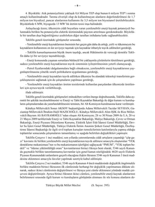 –6–

    4. Biyokütle: Atık potansiyelimiz yaklaşık 8,6 Milyon TEP olup bunun 6 milyon TEP’i ısınma
amaçlı kullanılmaktadır. Tarıma elverişli olup da kullanılmayan alanların değerlendirilmesi ile 1,7
milyon ton biyodizel, pancar alanlarının kullanımı ile 3,5 milyon ton biyoetanol üretilebilecektir.
Biyokütlede 6 MW, biyogazda 13 MW’lık üretim tesisi inşa halindedir.
     Anlaşılacağı üzere; ülkemizin ciddi boyutlara varan yenilenebilir enerji kaynak potansiyeli bu-
lunmakla birlikte bu potansiyelin elektrik üretimindeki payının artırılması gerekmektedir. Böylelik-
le bir taraftan dışa bağımlılığımız azaltılırken diğer taraftan istihdama katkı sağlanabilecektir.
    Teklifin geneli üzerindeki görüşmeler sırasında;
    - Yenilenebilir enerji kaynaklarının öneminin her geçen gün daha da arttığı, yerli ve tükenmeyen bu
kaynakların kullanımını en üst seviyeye taşımak için kaynaklar itibariyle teşvik edilmeleri gerektiği,
     - Teklifin kanunlaşmasının büyük önem taşıdığı, ancak Hükümetin de vereceği destekle Tekli-
fin daha iyi bir seviyeye taşınabileceği,
    - Enerji konusunda yaşanan sorunlara bütüncül bir yaklaşımla çözümlerin türetilmesi gerektiği,
sadece yenilenebilir enerji kaynaklarının teşvik sisteminin iyileştirilmesinin yeterli olamayacağı,
     - Petrol fiyatlarındaki dalgalanmalara bağlı olmaksızın, yenilenebilir enerji kaynaklarının yay-
gınlaştırılmasına yönelik ısrarlı politikaların uygulanması gerektiği,
     - Yenilenebilir enerji kaynakları teşvik edilirken ülkemize bu alandaki teknoloji transferinin ger-
çekleşmesini sağlamak için de çalışmaların yapılması gerektiği,
      - Yenilenebilir enerji kaynakları üretim tesislerinde kullanılan parçalardan ülkemizde üretilen-
leri için ayrıca teşvik verilebileceği,
    ifade edilmiştir.
      Teklifin geneli üzerindeki görüşmeleri müteakiben verilen önerge doğrultusunda, Teklifin daha ay-
rıntılı bir şekilde incelenebilmesini ve Enerji ve Tabii Kaynaklar Bakanlığı ile diğer kurum ve kuruluş-
ların çalışmalarından da yararlanılabilmesini teminen, bir Alt Komisyon kurulmasına karar verilmiştir.
     Kütahya Milletvekili Soner AKSOY başkanlığında Adana Milletvekili Tacidar SEYHAN, Ga-
ziantep Milletvekili İbrahim Halil MAZICIOĞLU, Kütahya Milletvekili Alim IŞIK ile Rize Millet-
vekili Bayram Ali BAYRAMOĞLU’ndan oluşan Alt Komisyon; 28 ve 30 Nisan 2009 ile 5, 6, 20 ve
21 Mayıs 2009 tarihlerinde Enerji ve Tabii Kaynaklar Bakanlığı, Maliye Bakanlığı, Çevre ve Orman
Bakanlığı, Enerji Piyasası Düzenleme Kurumu, Elektrik İşleri Etüt İdaresi Genel Müdürlüğü, Dev-
let Su İşleri Genel Müdürlüğü, Türkiye Elektrik İletim Anonim Şirketi Genel Müdürlüğü, Özelleş-
tirme İdaresi Başkanlığı ile ilgili sivil toplum kuruşları temsilcilerinin katılımlarıyla yapmış olduğu
toplantılar sonucunda çalışmalarını tamamlamış ve aşağıda belirtilen değişiklikleri yapmıştır.
     Teklifin Çerçeve 1 inci maddesi; son yıllarda yatırımlarında ciddi artışların yaşandığı “çöp ga-
zı” kavramı ile birlikte yenilenebilir enerji kaynaklarının teşvik edilmesi amacıyla oluşturulan “YEK
destekleme mekanizması”nın ve bu mekanizmanın işlerliğini sağlayacak “PMUM”, “YEK toplam be-
deli” ve “ödeme yükümlülüğü oranı” kavramlarının birinci fıkraya bent olarak; 5346 sayılı Kanun-
da geçmekle birlikte tanımlanmamış kavramlar için genel kanun niteliğindeki 4628 sayılı Elektrik
Piyasası Kanunundaki anlamların geçerli olacağına ilişkin fıkranın 5346 sayılı Kanunun 3 üncü mad-
desine eklenmesi amacıyla ilaveler yapılmak suretiyle kabul edilmiştir.
     Teklifin Çerçeve 2 nci maddesi; 5346 sayılı Kanunun 4 üncü maddesinde değişiklik öngörmekle
birlikte maddenin birinci fıkrasının ilk cümlesinde herhangi bir değişiklik yapılmaması dikkate alı-
narak, sadece ikinci cümlesinin değiştirilmesi ve fıkraya yeni cümle eklenmesi yönünde madde çer-
çevesi değiştirilmiştir. Ayrıca birinci fıkranın ikinci cümlesi, yenilenebilir enerji kaynak alanlarının
belirlenmesi sırasında ilgili kurum ve kuruluşların görüşünün alınması ile söz konusu alanların de-

                        Türkiye Büyük Millet Meclisi            (S. Sayısı: 395)
 