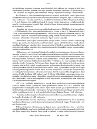 –7–

recelendirilmesi imkanının eklenmesi amacıyla değiştirilmiş, eklenen son cümlede ise belirlenen
alanların imar planlarına işlenmek üzere ilgili mercilere bildirilmesi konusunda EİE yerine Enerji ve
Tabii Kaynaklar Bakanlığının görevlendirilmesi amacıyla değiştirilmesi suretiyle kabul edilmiştir.
     Teklifin Çerçeve 3 üncü maddesinin görüşmeleri sırasında; yenilenebilir enerji kaynaklarının
desteklenmesi amacıyla kaynak türleri itibariyle sağlanacak tarife desteğinde, fiyat ve süreler ile öde-
meye ilişkin usul ve esasları içeren YEK destekleme mekanizmasına tabi olmaya ilişkin şartların
5346 sayılı Kanunun 6 ncı maddesinin başlığı ile birlikte yeniden düzenlenmesi ve bu kapsamda Ka-
nuna bir cetvelin eklenmesi gerektiği ifade edilmiştir. Bunun üzerine aşağıdaki hususlar çerçevesin-
de düzenlemeler yapılmıştır:
    - Öncelikle söz konusu mekanizmaya tabi olmak isteyenlerin; YEK Belgesi ve lisans alması,
31/12/2015 tarihinden önce üretim tesislerinin işletmeye girmesi ve her yıl 31 Ekim tarihinden önce
EPDK’ya başvuruda bulunması gerekmektedir. Yeni tesislerin yapımını özendirmek amacıyla me-
kanizmada öngörülen süreler tesislerin işletmeye girdiği tarihten itibaren başlayacaktır. Ancak me-
kanizmaya tabi olanlar yılı içerisinde mekanizma dışına çıkamayacaklardır.
     - Yenilenebilir enerji kaynaklarından elektrik enerjisi üretimi sırasında kesintisiz üretimin sağ-
lanması için kurulan, fosil yakıtlarla desteklenen üretim yapıları hibrit üretim tesisi olarak adlandı-
rılmaktadır. Bunlardan yoğunlaştırılmış güneş enerjisi ile birlikte fosil yakıtları kullanan hibrit üre-
tim tesislerinde, sadece yoğunlaştırılmış güneş enerjisinden üretilen elektrik enerjisi mekanizma kap-
samında değerlendirilecektir.
      - Mekanizmaya tabi olanlar tarafından üretilen elektrik enerjisinin tamamı, iletim veya dağıtım
sistemine verilmeleri suretiyle mekanizma kapsamında belirlenmiş tarifeler üzerinden satın alınır.
PMUM; mekanizmaya tabi olanların her biri tarafından iletim veya dağıtım sistemine verilen elek-
trik enerjisi miktarı ile tarifeleri çarparak, üreticilerin her birine ödenecek YEK bedelini ve bunların
toplamı olan YEK toplam bedelini fatura tarihindeki TCMB döviz alış kuru üzerinden Türk Lirası
cinsinden belirler. Ayrıca yine PMUM, aynı fatura dönemi için nihai tüketiciye elektrik enerjisi sa-
tışı yapan tedarikçilerin elektrik satış piyasasındaki paylarını (tedarikçinin tüketicilerine sattığı elek-
trik enerjisi miktarı/tedarikçilerin tamamının tüketicilere sattığı toplam elektrik enerjisi miktarı) ya-
ni ödeme yükümlülüğü oranını belirler. Ancak bu oranın hesaplanması sırasında ikili anlaşmalarla ve-
ya başka yollarla mekanizmaya tabi olmaksızın satılan elektrik enerjisi miktarı hesaplamalara dahil
edilmez. Çünkü aksi halde YEK toplam bedeli ile ödeme yükümlülüğü oranının çarpılması sonu-
cunda her bir tedarikçinin ödeme yükümlülüğü tutarı belirlenmesi sırasında adaletsiz bir dağılım or-
taya çıkabilecektir. Tedarikçilerden toplanan tutar ise daha önceden belirlenmiş olan YEK bedeli dik-
kate alınarak üreticilere dağıtılır.
     - 31/12/2015 tarihinden sonra işletmeye girecek üretim tesislerinin mekanizmaya tabi olama-
yacakları dikkate alınarak, yatırımcının önünü görebilmesini teminen 31/12/2011 tarihinden itiba-
ren yenilenebilir enerji kaynaklarının tümüne dayalı üretim tesisleri için uygulanacak tarife ve süre-
leri Bakanlar Kurulu tarafından belirlenecektir. Ayrıca mekanizma kapsamında yer almayan yenile-
nebilir enerji kaynakları için de tarife ve süreleri belirlemeye Bakanlar Kurulu yetkili kılınmıştır.
      - Son olarak mekanizmaya tabi olmak istemeyenlerin serbest piyasada elektrik enerjisi satış hak-
ları önceden de olduğu gibi saklı tutulmuştur.
     Yukarıda anlatılan hususlar çerçevesinde kamuoyunun bilgilendirilmesi ve ikincil mevzuatın
hazırlanması konusunda sorumlu kurum ve kuruluşlar da belirlenerek Çerçeve 3 üncü madde yeni-
den düzenlenmiştir.
     4628 sayılı Kanunun 3 üncü maddesinin üçüncü fıkrası kapsamında lisans alma ve şirket kur-
ma yükümlülüğünden muaf olarak kurulacak yenilenebilir enerji kaynaklarına dayalı üretim tesisle-
rine ilişkin başvuru, izin, denetime ilişkin teknik ve mali usul ve esasların düzenlenmemiş olması ne-

                       Türkiye Büyük Millet Meclisi               (S. Sayısı: 395)
 