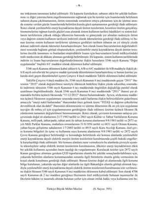 –9–

me imkanının tanınması kabul edilmiştir. Ek kapasite kurulurken; sahanın etkin bir şekilde kullanı-
mını ve diğer yatırımcıların engellenmemesini sağlamak için bu tesisler için lisanslarında belirlenen
sahanın dışına çıkılmamasının, iletim sisteminde sorunların ortaya çıkmaması için de işletme anın-
da sisteme verilen gücün lisanslarında belirtilen kurulu gücü aşmamasının gerektiği ifade edilmiştir.
İkinci olarak yenilenebilir enerji kaynaklarına dayalı üretim tesislerinin, kesintisiz üretim gerçekleş-
tirememelerine rağmen kurulu güçleri esas alınarak sistem kullanım tarifesi ödedikleri ve sistem kul-
lanım tarifelerinin yüksek olduğu ülkemizin batısında ve güneyinde yer almaları nedeniyle iletim
veya dağıtım sistemi kullanım tarifesini indirimli olarak ödemelerinin gerektiği ifade edilmiş ve bu-
nun üzerine sistem kullanım tarifelerini işletmeye girdikleri tarihten itibaren on yıl süreyle yüzde
doksan indirimli olarak ödemeleri kararlaştırılmıştır. Son olarak lisans başvurularının değerlendiril-
mesi sırasında bağlantı görüşü oluşturulurken; yenilenebilir enerji kaynaklarına dayalı üretim tesis-
lerine öncelik tanınması ve bunlardan otoprodüktör lisansı için başvuranların kendi mülkiyetindeki
trafo merkezinin de dikkate alınması gerektiği belirtilmiştir. Ek kapasite, sistem kullanım tarifelerinde
indirim ve lisans başvurularının değerlendirilmesine ilişkin hususların 5346 sayılı Kanuna “Diğer
uygulamalar” başlıklı 6/C maddesi olarak eklenmesi kabul edilmiştir.
       5346 sayılı Kanuna eklenmesi kabul edilen 6/A, 6/B ve 6/C maddeleri ile 6/B maddeyle ilişkili ek-
li II sayılı cetvelin tek bir çerçeve madde içerisinde düzenlenmesi kararlaştırılmış ve bunun üzerine yu-
karıda sözü geçen düzenlemeleri içeren Çerçeve 4 üncü maddenin Teklife eklenmesi kabul edilmiştir.
      Teklifin Çerçeve 4 üncü maddesi ile, 5346 sayılı Kanunun 8 inci maddesinde geçen “2011” iba-
resinin “2015” olarak değiştirilmesi suretiyle ödenecek bedellere ilişkin yüzde seksenbeş oranında-
ki indirimin süresinin 5346 sayılı Kanunun 6 ncı maddesinde öngörülen değişikliğe paralel olarak
uzatılması öngörülmektedir. Ancak 5346 sayılı Kanunun 8 inci maddesinde “2011” ibaresi yer al-
mamakla birlikte üçüncü fıkrasında “31/12/2012” ibaresi bulunmaktadır. Ayrıca, sözkonusu madde-
nin üçüncü fıkrasının uygulanması sırasında enerji nakil hatlarına ilişkin belirsizliklerin giderilmesi
amacıyla “enerji nakil hatlarından” ibaresinden önce gelmek üzere “TEİAŞ ve dağıtım şirketlerine
devredilecek olan da dahil” ibaresinin eklenmesinin ve işletme döneminin ilk on yılı için uygulanan
teşviğin ilk onbeş yıl için uygulanmasının gerektiğinin ifade edilmesi üzerine üçüncü fıkranın ilk
cümlesinin tamamen değiştirilmesi benimsenmiştir. İkinci olarak; çevrenin korunması anlayışı çer-
çevesinde doğal sit alanlarının 21/7/1983 tarihli ve 2863 sayılı Kültür ve Tabiat Varlıklarını Koruma
Kanunu, milli park, tabiat parkı, tabiat anıtı ile tabiatı koruma alanlarının 9/8/1983 tarihli ve 2873 sa-
yılı Milli Parklar Kanunu, muhafaza ormanlarının 31/8/1956 tarihli ve 6831 sayılı Orman Kanunu,
yaban hayatı geliştirme sahalarının 1/7/2003 tarihli ve 4915 sayılı Kara Avcılığı Kanunu, özel çev-
re koruma bölgeleri ile içme ve kullanma suyu koruma alanlarının 9/8/1983 tarihli ve 2872 sayılı
Çevre Kanunu gereğince belirlendiği ve korunduğu belirtilerek söz konusu alanlarda yenilenebilir
enerji kaynaklarına dayalı elektrik enerjisi üretim tesislerinin kurulmasında çeşitli hukuki engeller-
le karşılaşıldığı ifade edilmiştir. Söz konusu alanlara zarar vermeksizin bu alanlarda çevreyle uyum-
lu teknolojilere sahip elektrik üretim tesislerinin kurulmasının, ülkemiz enerji kaynaklarının etkin
bir şekilde kullanımı açısından önem taşıdığı da vurgulanmıştır. Kurulacak tesisler için 2872 sayılı
Kanun gereğince alınması gereken ÇED raporlarının olumlu bir şekilde sonuçlandırılabilmesi için,
yukarıda belirtilen alanların korunmasından sorumlu ilgili birimlerin olumlu görüş vermesinin ön
koşul olarak konulması gerektiği ifade edilmiştir. Bunun üzerine doğal sit alanlarında ilgili koruma
bölge kurulunun, yukarıda sayılan diğer alanlarda ise ilgili Bakanlığın olumlu görüşü alınmak kay-
dıyla yenilenebilir enerji kaynaklarına dayalı elektrik üretim tesislerinin kurulmasına izin verilmesi-
ne ilişkin fıkranın 5346 sayılı Kanunun 8 inci maddesine eklenmesi kabul edilmiştir. Son olarak 4706
sayılı Kanunun ek 2 nci maddesi gereğince Hazinenin özel mülkiyetinde bulunan taşınmazlar ile
Devletin hüküm ve tasarrufu altında bulunan yerler için alınan irtifak hakkı veya kullanma izni be-


                       Türkiye Büyük Millet Meclisi              (S. Sayısı: 395)
 