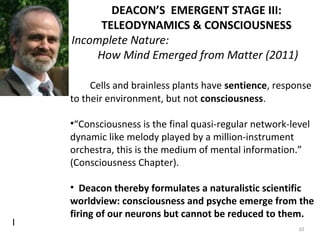I 
DEACON’S EMERGENT STAGE III: 
TELEODYNAMICS & CONSCIOUSNESS 
Incomplete Nature: 
How Mind Emerged from Matter (2011) 
Cells and brainless plants have sentience, response 
to their environment, but not consciousness. 
•“Consciousness is the final quasi-regular network-level 
dynamic like melody played by a million-instrument 
orchestra, this is the medium of mental information.” 
(Consciousness Chapter). 
• Deacon thereby formulates a naturalistic scientific 
worldview: consciousness and psyche emerge from the 
firing of our neurons but cannot be reduced to them. 
10 
 