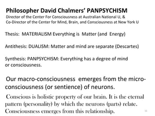 11 
Philosopher David Chalmers’ PANPSYCHISM 
Director of the Center For Consciousness at Australian National U, & 
Co-Director of the Center for Mind, Brain, and Consciousness at New York U 
Thesis: MATERIALISM Everything is Matter (and Energy) 
Antithesis: DUALISM: Matter and mind are separate (Descartes) 
Synthesis: PANPSYCHISM: Everything has a degree of mind 
or consciousness. 
Our macro-consciousness emerges from the micro-consciousness 
(or sentience) of neurons. 
Conscious is holistic property of our brain. It is the eternal 
pattern (personality) by which the neurons (parts) relate. 
Consciousness emerges from this relationship. 
 