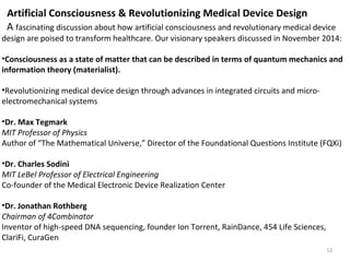 Artificial Consciousness & Revolutionizing Medical Device Design 
A fascinating discussion about how artificial consciousness and revolutionary medical device 
design are poised to transform healthcare. Our visionary speakers discussed in November 2014: 
•Consciousness as a state of matter that can be described in terms of quantum mechanics and 
information theory (materialist). 
•Revolutionizing medical device design through advances in integrated circuits and micro-electromechanical 
12 
systems 
•Dr. Max Tegmark 
MIT Professor of Physics 
Author of “The Mathematical Universe,” Director of the Foundational Questions Institute (FQXi) 
•Dr. Charles Sodini 
MIT LeBel Professor of Electrical Engineering 
Co-founder of the Medical Electronic Device Realization Center 
•Dr. Jonathan Rothberg 
Chairman of 4Combinator 
Inventor of high-speed DNA sequencing, founder Ion Torrent, RainDance, 454 Life Sciences, 
ClariFi, CuraGen 
 