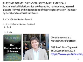 14 
PLATONIC FORMS: IS CONSCOUSNESS MATHEMATICAL? 
Mathematical Relationships are beautiful, harmonious, eternal 
patters (forms) and independent of their representation (number 
system) and material substrate. 
1 + 2 = 3 (Arabic Number System) 
I + II = III (Roman Number Systems) 
1 + 3 = 4 
I + III = IV 
Consciousness is a 
mathematical pattern: 
MIT Prof. Max Tegmark: 
TEDxCambridge 2014 
https://www.youtube.com/ 
