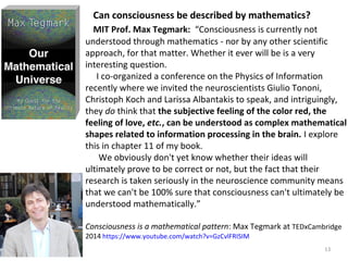 Can consciousness be described by mathematics? 
MIT Prof. Max Tegmark: “Consciousness is currently not 
understood through mathematics - nor by any other scientific 
approach, for that matter. Whether it ever will be is a very 
interesting question. 
I co-organized a conference on the Physics of Information 
recently where we invited the neuroscientists Giulio Tononi, 
Christoph Koch and Larissa Albantakis to speak, and intriguingly, 
they do think that the subjective feeling of the color red, the 
feeling of love, etc., can be understood as complex mathematical 
shapes related to information processing in the brain. I explore 
this in chapter 11 of my book. 
13 
We obviously don't yet know whether their ideas will 
ultimately prove to be correct or not, but the fact that their 
research is taken seriously in the neuroscience community means 
that we can't be 100% sure that consciousness can't ultimately be 
understood mathematically.” 
Consciousness is a mathematical pattern: Max Tegmark at TEDxCambridge 
2014 https://www.youtube.com/watch?v=GzCvlFRISIM 
 