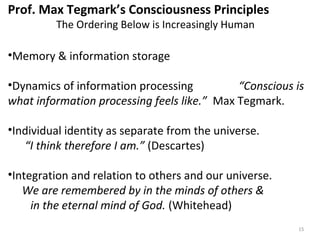 15 
Prof. Max Tegmark’s Consciousness Principles 
The Ordering Below is Increasingly Human 
•Memory & information storage 
•Dynamics of information processing “Conscious is 
what information processing feels like.” Max Tegmark. 
•Individual identity as separate from the universe. 
“I think therefore I am.” (Descartes) 
•Integration and relation to others and our universe. 
We are remembered by in the minds of others & 
in the eternal mind of God. (Whitehead) 
 
