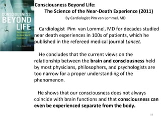 Consciousness Beyond Life: 
The Science of the Near-Death Experience (2011) 
By Cardiologist Pim van Lommel, MD 
Cardiologist Pim van Lommel, MD for decades studied 
near death experiences in 100s of patients, which he 
published in the refereed medical journal Lancet. 
He concludes that the current views on the 
relationship between the brain and consciousness held 
by most physicians, philosophers, and psychologists are 
too narrow for a proper understanding of the 
phenomenon. 
He shows that our consciousness does not always 
coincide with brain functions and that consciousness can 
even be experienced separate from the body. 
18 
 