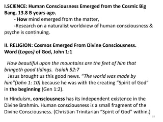 I.SCIENCE: Human Consciousness Emerged from the Cosmic Big 
Bang, 13.8 B years ago. 
- How mind emerged from the matter, 
-Research on a naturalist worldview of human consciousness & 
psyche is continuing. 
II. RELIGION: Cosmos Emerged From Divine Consciousness. 
Word (Logos) of God, John 1:1 
How beautiful upon the mountains are the feet of him that 
bringeth good tidings. Isaiah 52:7 
Jesus brought us this good news. “The world was made by 
him”(John 1: 10) because he was with the creating “Spirit of God” 
in the beginning (Gen 1:2). 
I n Hinduism, consciousness has its independent existence in the 
Divine Brahmin. Human consciousness is a small fragment of the 
Divine Consciousness. (Christian Trinitarian “Spirit of God” within.) 
19 
 