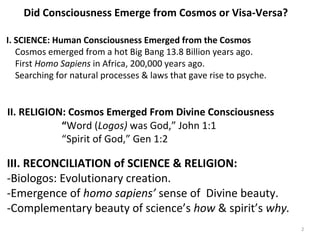 Did Consciousness Emerge from Cosmos or Visa-Versa? 
I. SCIENCE: Human Consciousness Emerged from the Cosmos 
Cosmos emerged from a hot Big Bang 13.8 Billion years ago. 
First Homo Sapiens in Africa, 200,000 years ago. 
Searching for natural processes & laws that gave rise to psyche. 
II. RELIGION: Cosmos Emerged From Divine Consciousness 
“Word (Logos) was God,” John 1:1 
“Spirit of God,” Gen 1:2 
III. RECONCILIATION of SCIENCE & RELIGION: 
-Biologos: Evolutionary creation. 
-Emergence of homo sapiens’ sense of Divine beauty. 
-Complementary beauty of science’s how & spirit’s why. 
2 
 