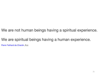 We are not human beings having a spiritual experience. 
21 
We are spiritual beings having a human experience. 
Pierre Teilhard de Chardin, S.J. 
 