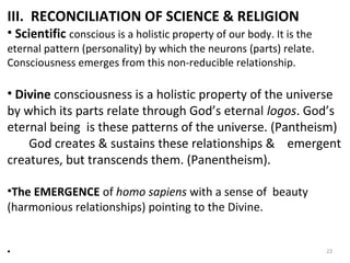 III. RECONCILIATION OF SCIENCE & RELIGION 
• Scientific conscious is a holistic property of our body. It is the 
eternal pattern (personality) by which the neurons (parts) relate. 
Consciousness emerges from this non-reducible relationship. 
• Divine consciousness is a holistic property of the universe 
by which its parts relate through God’s eternal logos. God’s 
eternal being is these patterns of the universe. (Pantheism) 
God creates & sustains these relationships & emergent 
creatures, but transcends them. (Panentheism). 
•The EMERGENCE of homo sapiens with a sense of beauty 
(harmonious relationships) pointing to the Divine. 
• 22 
 